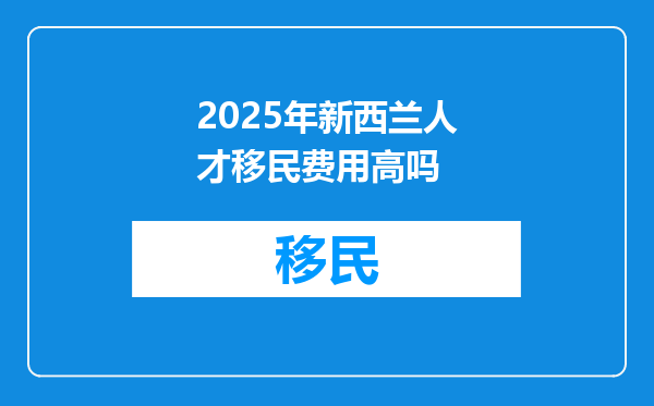 2025年新西兰人才移民费用高吗