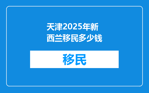 天津2025年新西兰移民多少钱