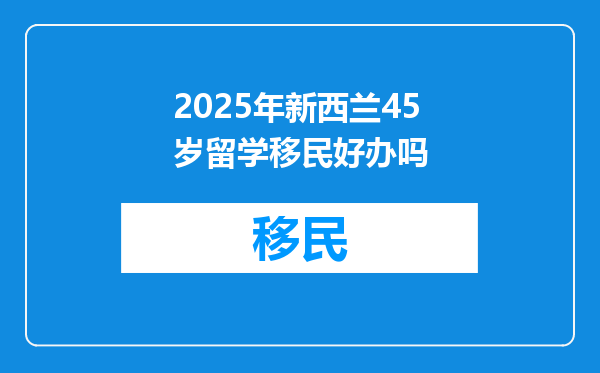 2025年新西兰45岁留学移民好办吗