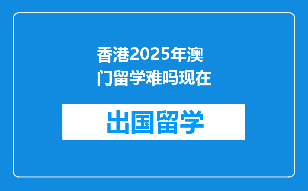 香港2025年澳门留学难吗现在