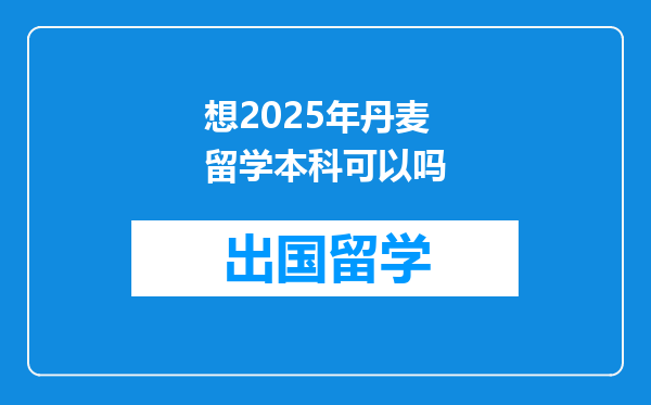 想2025年丹麦留学本科可以吗