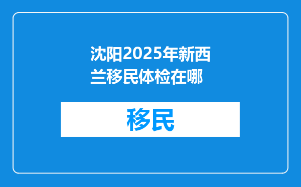 沈阳2025年新西兰移民体检在哪