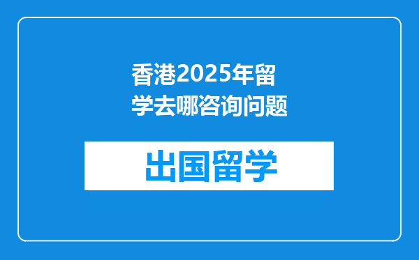 香港2025年留学去哪咨询问题