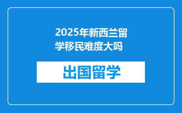 2025年新西兰留学移民难度大吗