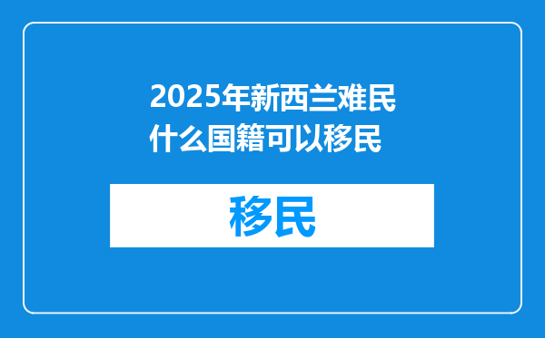 2025年新西兰难民什么国籍可以移民
