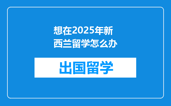 想在2025年新西兰留学怎么办