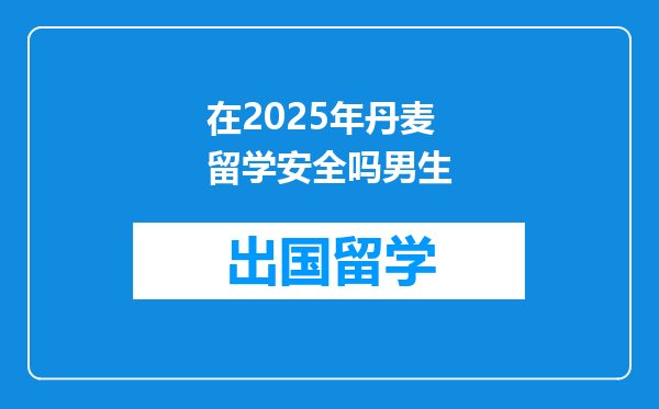 在2025年丹麦留学安全吗男生
