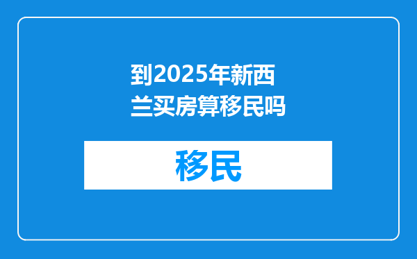 到2025年新西兰买房算移民吗