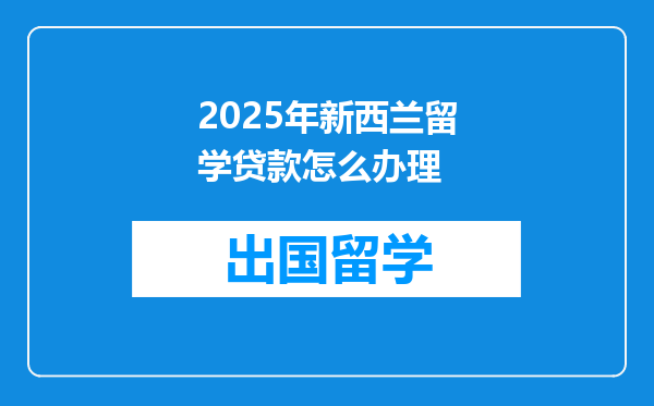 2025年新西兰留学贷款怎么办理