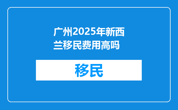 广州2025年新西兰移民费用高吗
