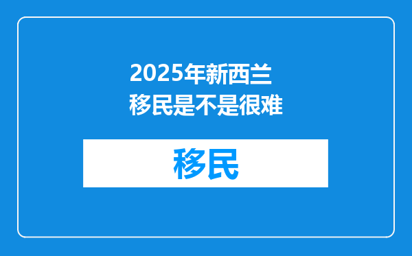 2025年新西兰移民是不是很难