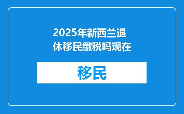 2025年新西兰退休移民缴税吗现在