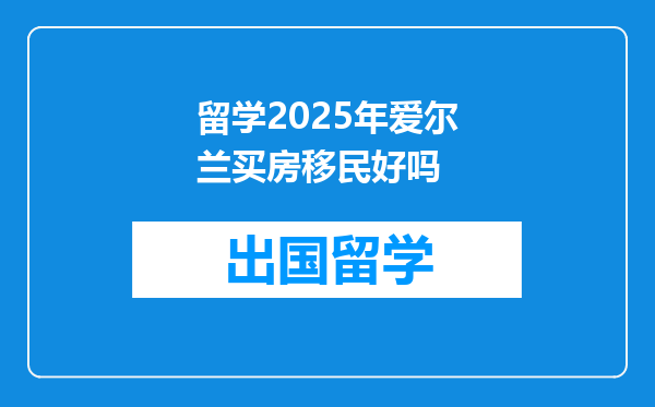 留学2025年爱尔兰买房移民好吗