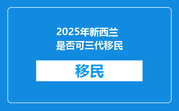 2025年新西兰是否可三代移民