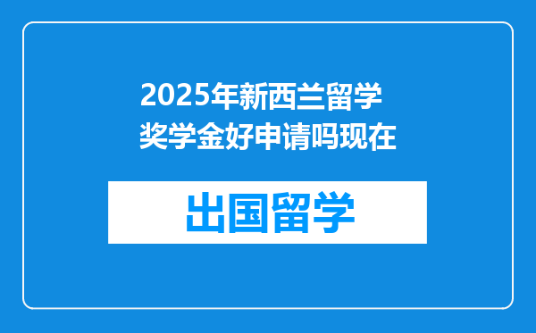 2025年新西兰留学奖学金好申请吗现在