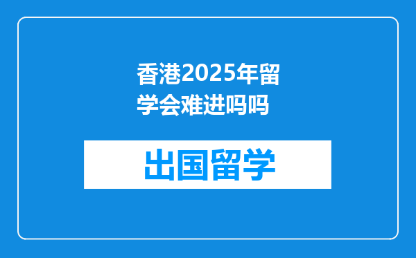 香港2025年留学会难进吗吗