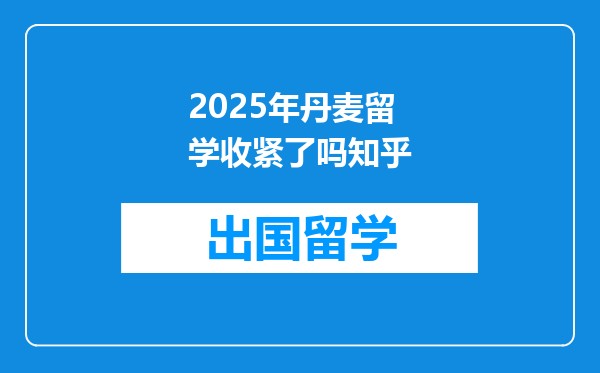2025年丹麦留学收紧了吗知乎