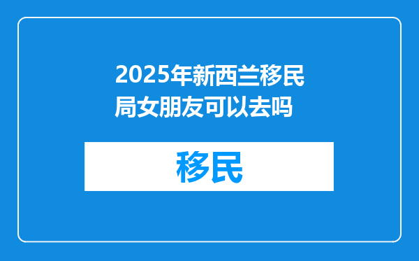 2025年新西兰移民局女朋友可以去吗