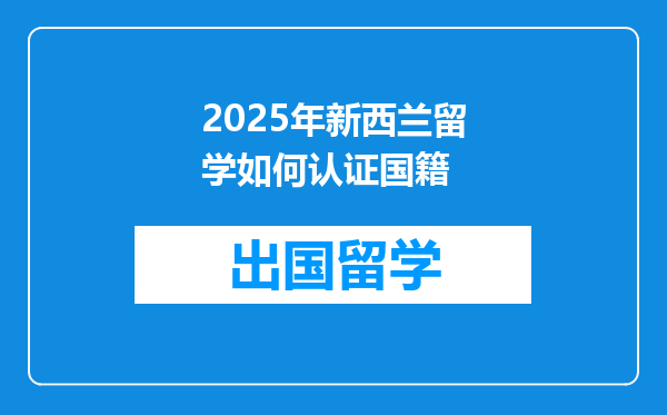 2025年新西兰留学如何认证国籍