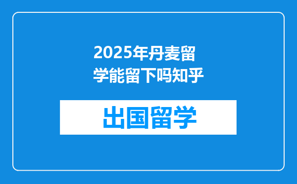 2025年丹麦留学能留下吗知乎