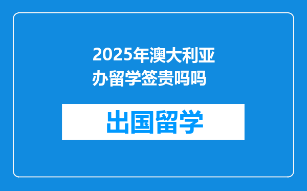 2025年澳大利亚办留学签贵吗吗