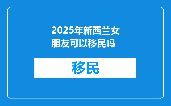 2025年新西兰女朋友可以移民吗