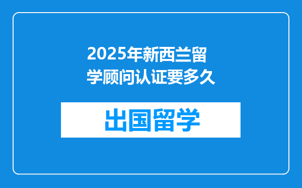2025年新西兰留学顾问认证要多久