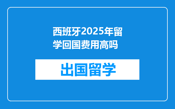 西班牙2025年留学回国费用高吗