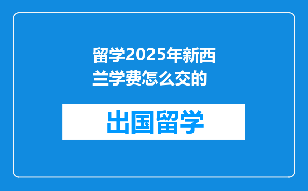 留学2025年新西兰学费怎么交的