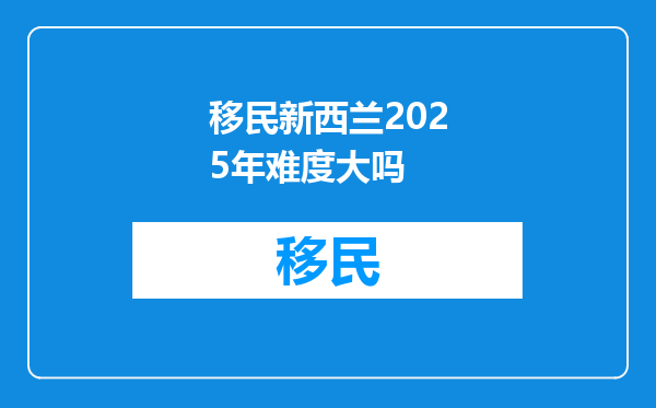 移民新西兰2025年难度大吗