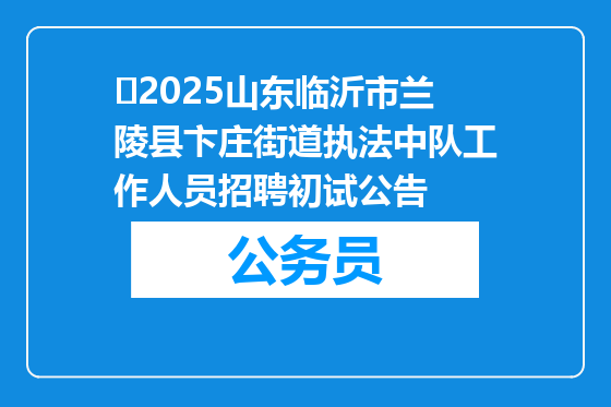 ​2025山东临沂市兰陵县卞庄街道执法中队工作人员招聘初试公告