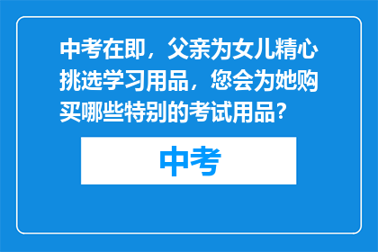中考在即，父亲为女儿精心挑选学习用品，您会为她购买哪些特别的考试用品？