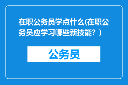 在职公务员学点什么(在职公务员应学习哪些新技能？)