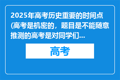 2025年高考历史重要的时间点(高考是机密的，题目是不能随意推测的高考是对同学们多年学习成果的综合检验，它的意义在于为同学们提供公平竞争的机会，助力大家迈向理想的人生阶段在高考前，大家应该集中精力复习，查漏补缺，以最好的状态迎接考试不要过于关注具体的题目猜测，而是要扎实掌握知识点和解题方法相信自己的努力和付出，在考场上发挥出应有的水平，加油)