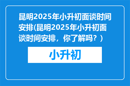 昆明2025年小升初面谈时间安排(昆明2025年小升初面谈时间安排，你了解吗？)