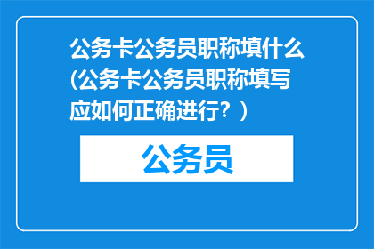 公务卡公务员职称填什么(公务卡公务员职称填写应如何正确进行？)
