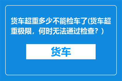 货车超重多少不能检车了(货车超重极限，何时无法通过检查？)