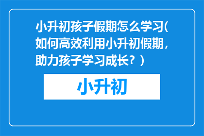 小升初孩子假期怎么学习(如何高效利用小升初假期，助力孩子学习成长？)