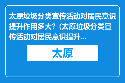 太原垃圾分类宣传活动对居民意识提升作用多大？(太原垃圾分类宣传活动对居民意识提升有多大影响？)