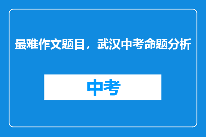 最难作文题目，武汉中考命题分析(武汉中考作文题目难易程度分析：如何应对？)