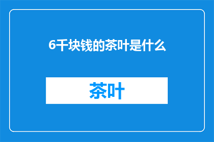 6千块钱的茶叶是什么(6千元的茶叶究竟有何独特之处？)