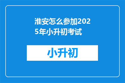 淮安怎么参加2025年小升初考试(淮安区家长如何备战2025年小升初考试？)