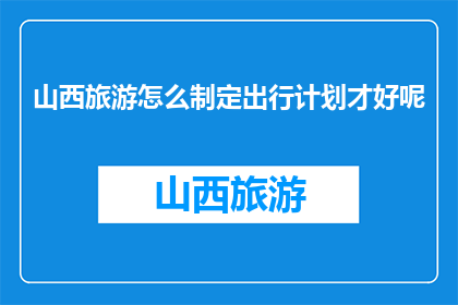 山西旅游怎么制定出行计划才好呢(如何制定一个完美的山西旅游出行计划？)