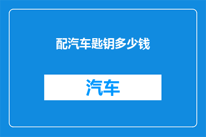 配汽车匙钥多少钱(配汽车钥匙需要多少钱？)
