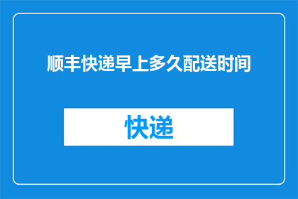 顺丰快递早上多久配送时间(顺丰快递早上配送时间是多久？)