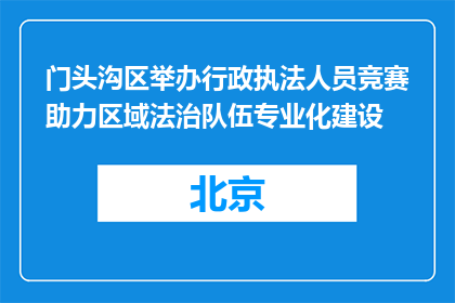 门头沟区举办行政执法人员竞赛助力区域法治队伍专业化建设