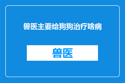 兽医主要给狗狗治疗啥病(兽医主要治疗哪些疾病？)