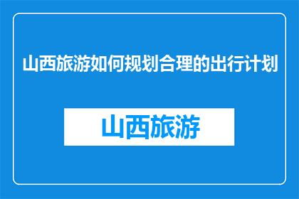 山西旅游如何规划合理的出行计划(如何制定一个既实用又高效的山西旅游出行计划？)