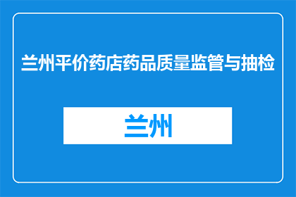 兰州平价药店药品质量监管与抽检(兰州药店药品质量监管与抽检情况如何？)