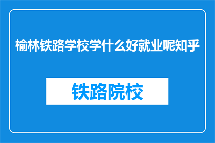 榆林铁路学校学什么好就业呢知乎(榆林铁路学校学什么好就业？)
